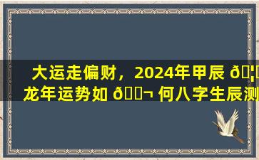 大运走偏财，2024年甲辰 🦈 龙年运势如 🐬 何八字生辰测试为你揭晓！